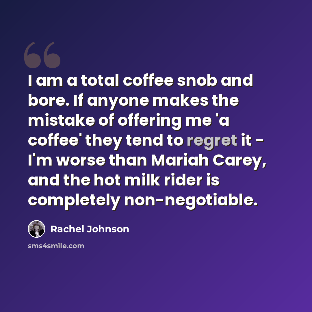 “I am a total coffee snob and bore. If anyone makes the mistake of offering me 'a coffee' they tend to regret it - I'm worse than Mariah Carey, and the hot milk rider is completely non-negotiable.” quote by Rachel Johnson