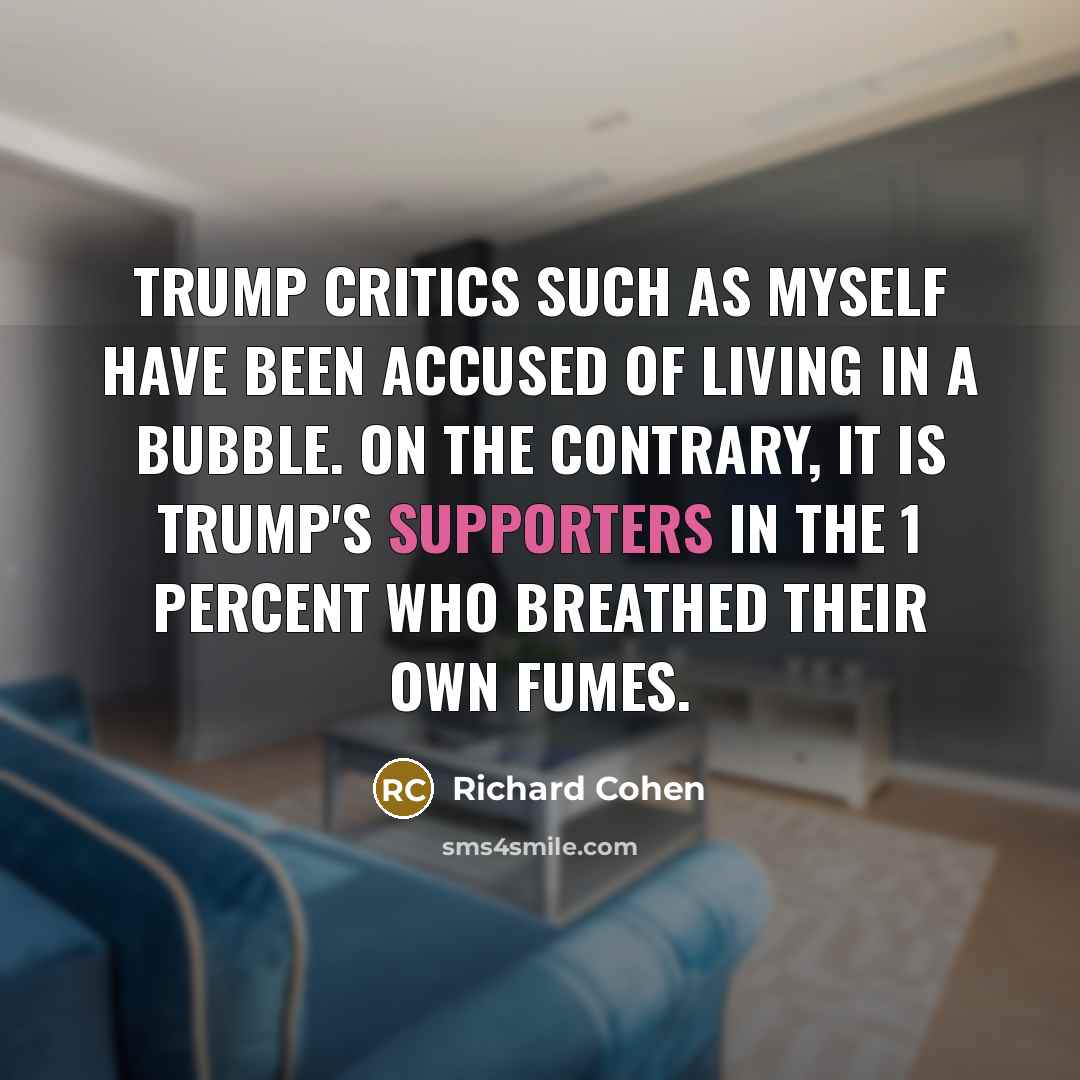 “Trump critics such as myself have been accused of living in a bubble. On the contrary, it is Trump's supporters in the 1 percent who breathed their own fumes.” quote by Richard Cohen
