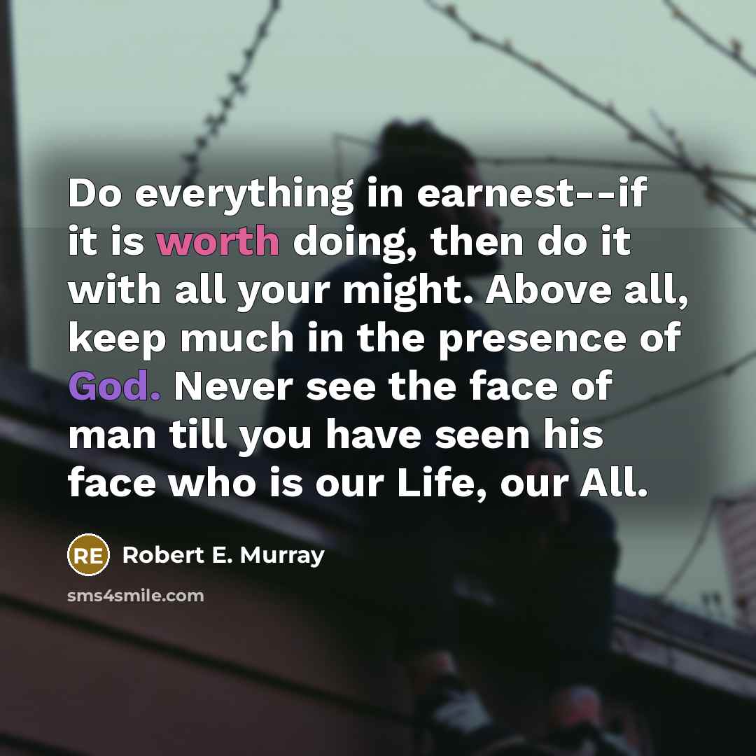 “Do everything in earnest--if it is worth doing, then do it with all your might. Above all, keep much in the presence of God. Never see the face of man till you have seen his face who is our Life, our All.” quote by Robert E. Murray