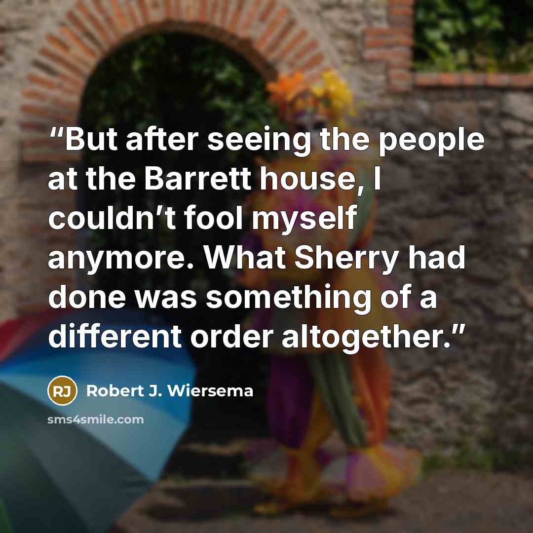 “But after seeing the people at the Barrett house, I couldn’t fool myself anymore. What Sherry had done was something of a different order altogether.” quote by Robert J. Wiersema
