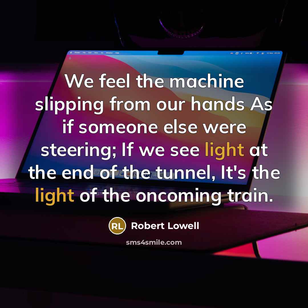 “We feel the machine slipping from our hands As if someone else were steering; If we see light at the end of the tunnel, It's the light of the oncoming train.” quote by Robert Lowell