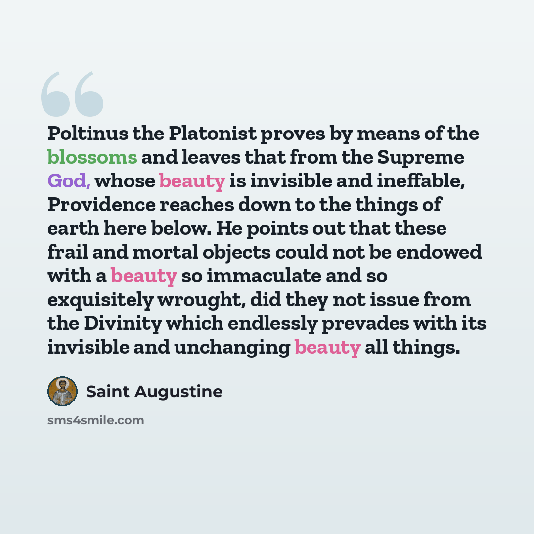 “Poltinus the Platonist proves by means of the blossoms and leaves that from the Supreme God, whose beauty is invisible and ineffable, Providence reaches down to the things of earth here below. He points out that these frail and mortal objects could not be endowed with a beauty so immaculate and so…” quote by Saint Augustine