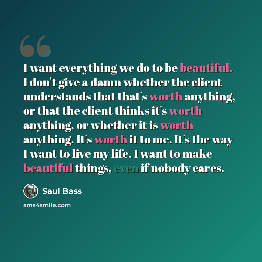 “I want everything we do to be beautiful. I don't give a damn whether the client understands that that's worth anything, or that the client thinks it's worth anything, or whether it is worth anything. It's worth it to me. It's the way I want to live my life. I want to make beautiful things, even if…” quote by Saul Bass