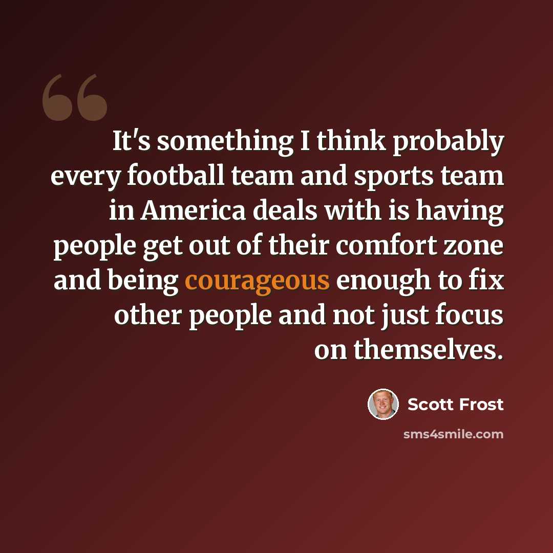 “It's something I think probably every football team and sports team in America deals with is having people get out of their comfort zone and being courageous enough to fix other people and not just focus on themselves.” quote by Scott Frost