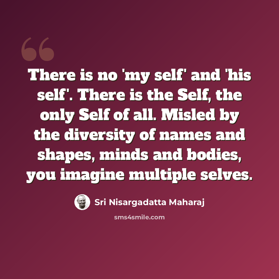“There is no 'my self' and 'his self'. There is the Self, the only Self of all. Misled by the diversity of names and shapes, minds and bodies, you imagine multiple selves.” quote by Sri Nisargadatta Maharaj