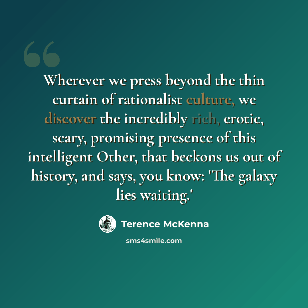“Wherever we press beyond the thin curtain of rationalist culture, we discover the incredibly rich, erotic, scary, promising presence of this intelligent Other, that beckons us out of history, and says, you know: 'The galaxy lies waiting.'” quote by Terence McKenna