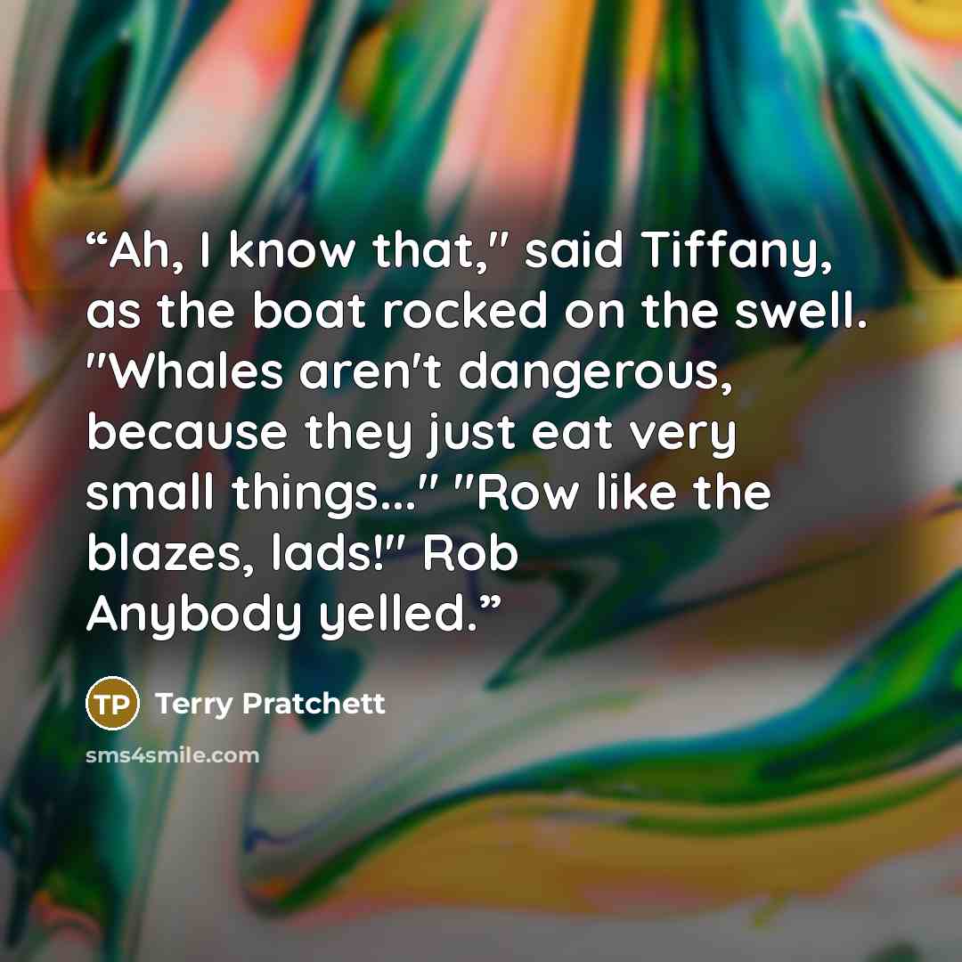 “Ah, I know that," said Tiffany, as the boat rocked on the swell. "Whales aren't dangerous, because they just eat very small things..." "Row like the blazes, lads!" Rob Anybody yelled.” quote by Terry Pratchett
