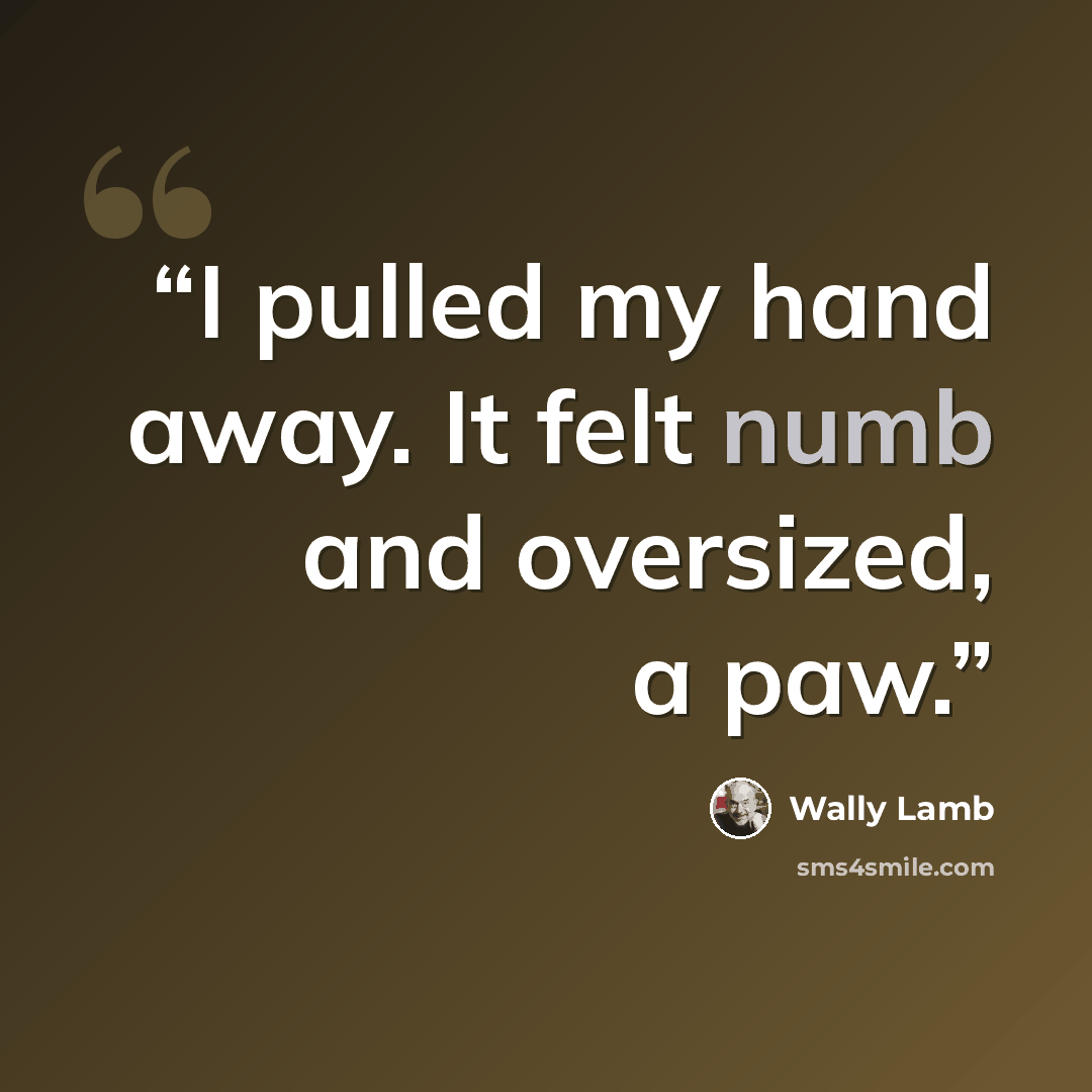 “I pulled my hand away. It felt numb and oversized, a paw.” quote by Wally Lamb