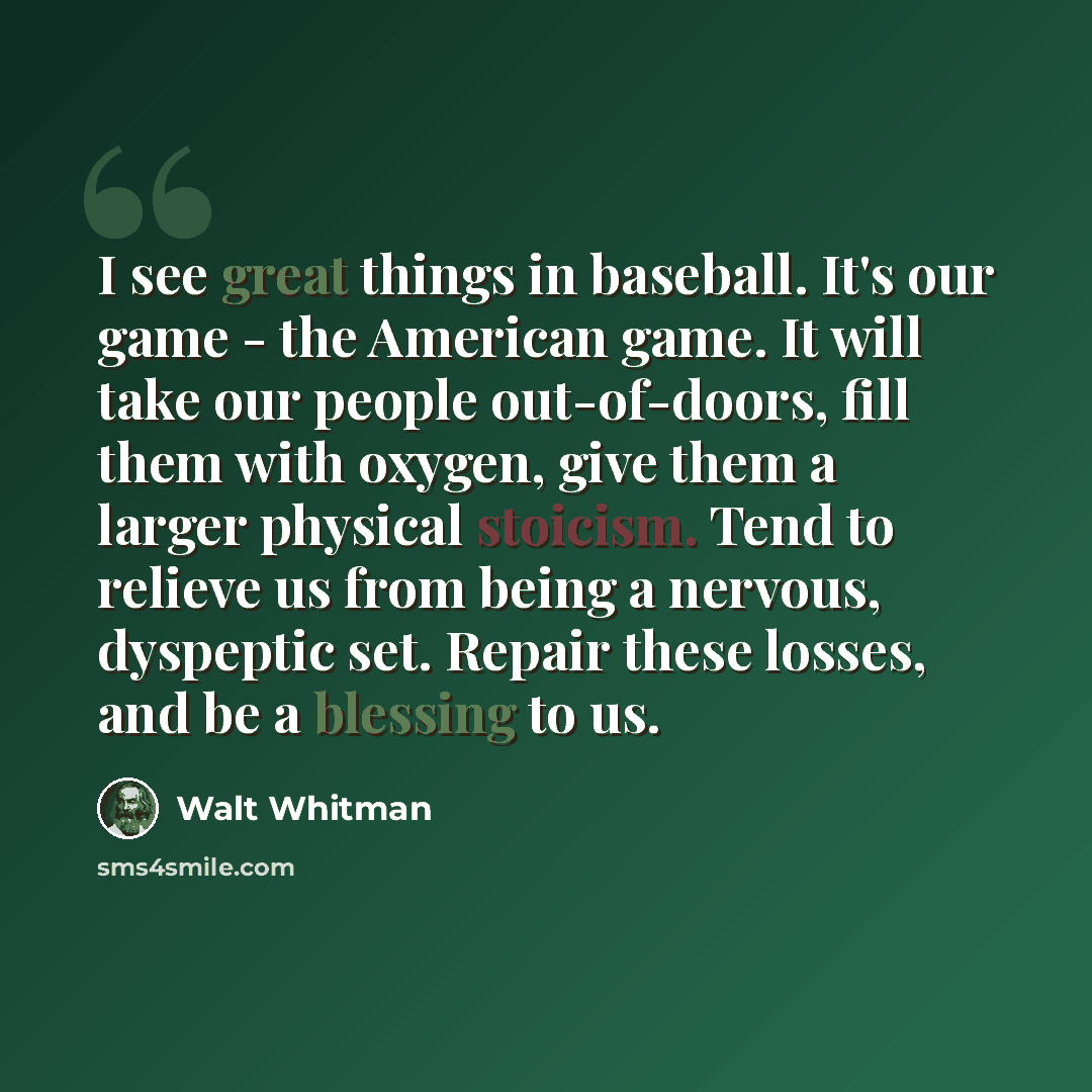 “I see great things in baseball. It's our game - the American game. It will take our people out-of-doors, fill them with oxygen, give them a larger physical stoicism. Tend to relieve us from being a nervous, dyspeptic set. Repair these losses, and be a blessing to us.” quote by Walt Whitman