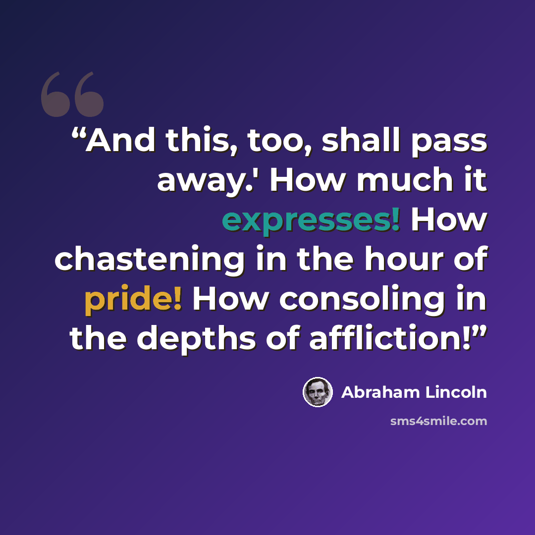 “And this, too, shall pass away.' How much it expresses! How chastening in the hour of pride! How consoling in the depths of affliction!” quote by Abraham Lincoln