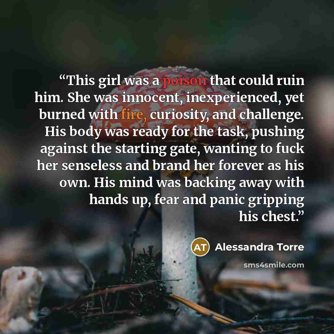 “This girl was a poison that could ruin him. She was innocent, inexperienced, yet burned with fire, curiosity, and challenge. His body was ready for the task, pushing against the starting gate, wanting to fuck her senseless and brand her forever as his own. His mind was backing away with hands up…” quote by Alessandra Torre