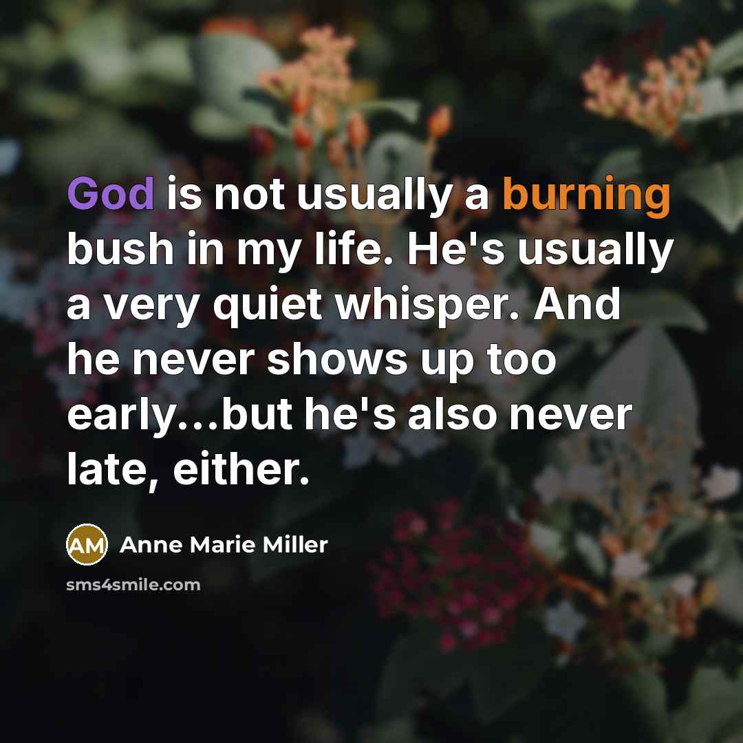 “God is not usually a burning bush in my life. He's usually a very quiet whisper. And he never shows up too early...but he's also never late, either.” quote by Anne Marie Miller