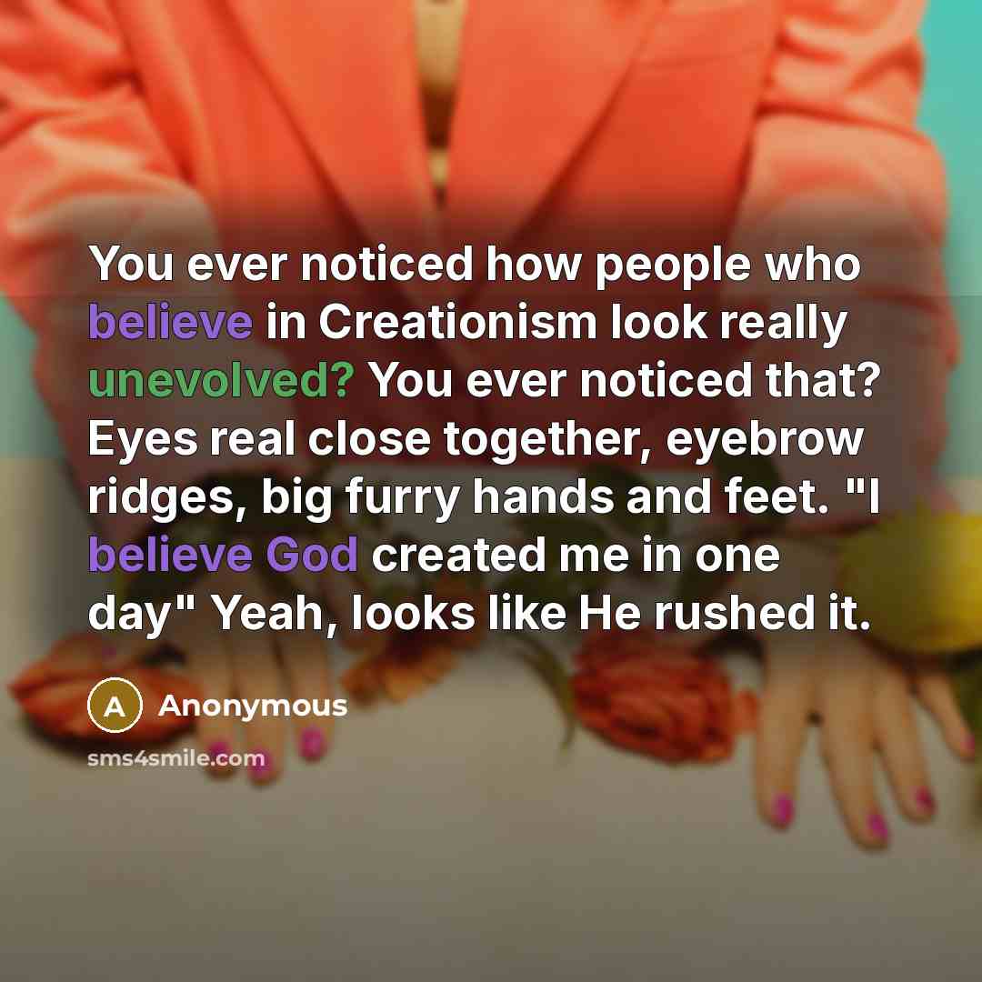 “You ever noticed how people who believe in Creationism look really unevolved? You ever noticed that? Eyes real close together, eyebrow ridges, big furry hands and feet. "I believe God created me in one day" Yeah, looks like He rushed it.” quote by Anonymous