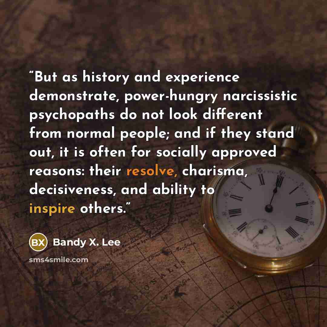 “But as history and experience demonstrate, power-hungry narcissistic psychopaths do not look different from normal people; and if they stand out, it is often for socially approved reasons: their resolve, charisma, decisiveness, and ability to inspire others.” quote by Bandy X. Lee