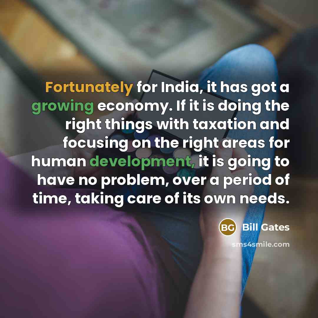 “Fortunately for India, it has got a growing economy. If it is doing the right things with taxation and focusing on the right areas for human development, it is going to have no problem, over a period of time, taking care of its own needs.” quote by Bill Gates