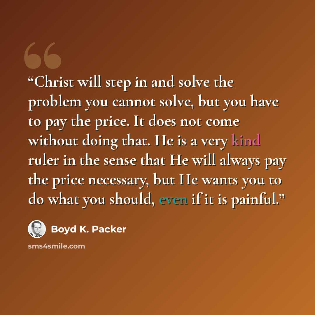 “Christ will step in and solve the problem you cannot solve, but you have to pay the price. It does not come without doing that. He is a very kind ruler in the sense that He will always pay the price necessary, but He wants you to do what you should, even if it is painful.” quote by Boyd K. Packer