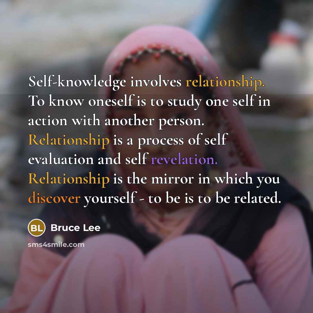 “Self-knowledge involves relationship. To know oneself is to study one self in action with another person. Relationship is a process of self evaluation and self revelation. Relationship is the mirror in which you discover yourself - to be is to be related.” quote by Bruce Lee
