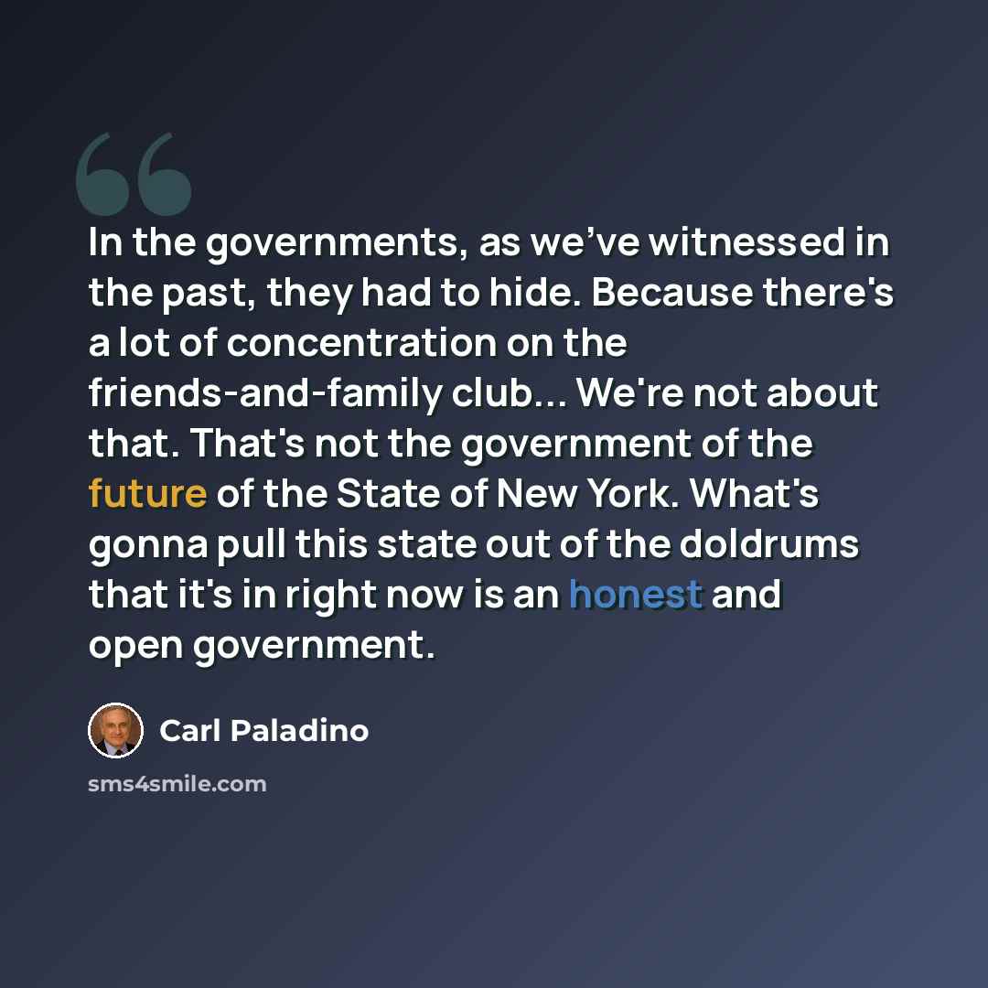 “In the governments, as we've witnessed in the past, they had to hide. Because there's a lot of concentration on the friends-and-family club... We're not about that. That's not the government of the future of the State of New York. What's gonna pull this state out of the doldrums that it's in right…” quote by Carl Paladino