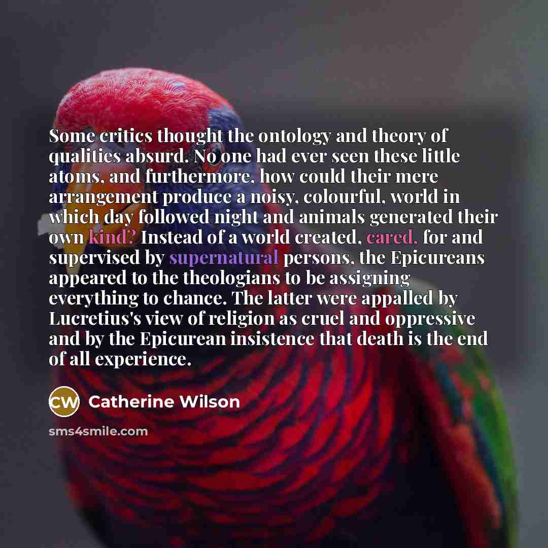 “Some critics thought the ontology and theory of qualities absurd. No one had ever seen these little atoms, and furthermore, how could their mere arrangement produce a noisy, colourful, world in which day followed night and animals generated their own kind? Instead of a world created, cared, for…” quote by Catherine Wilson
