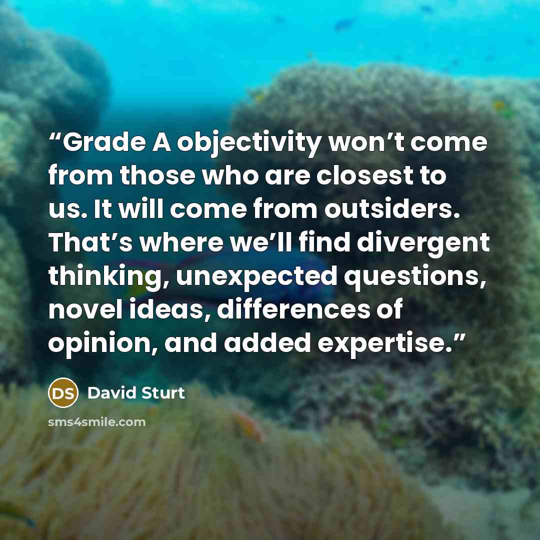 “Grade A objectivity won’t come from those who are closest to us. It will come from outsiders. That’s where we’ll find divergent thinking, unexpected questions, novel ideas, differences of opinion, and added expertise.” quote by David Sturt