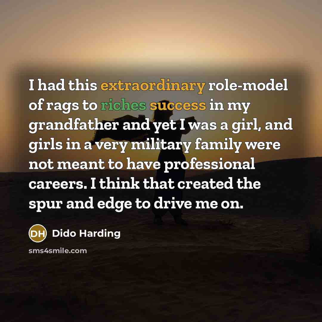 “I had this extraordinary role-model of rags to riches success in my grandfather and yet I was a girl, and girls in a very military family were not meant to have professional careers. I think that created the spur and edge to drive me on.” quote by Dido Harding