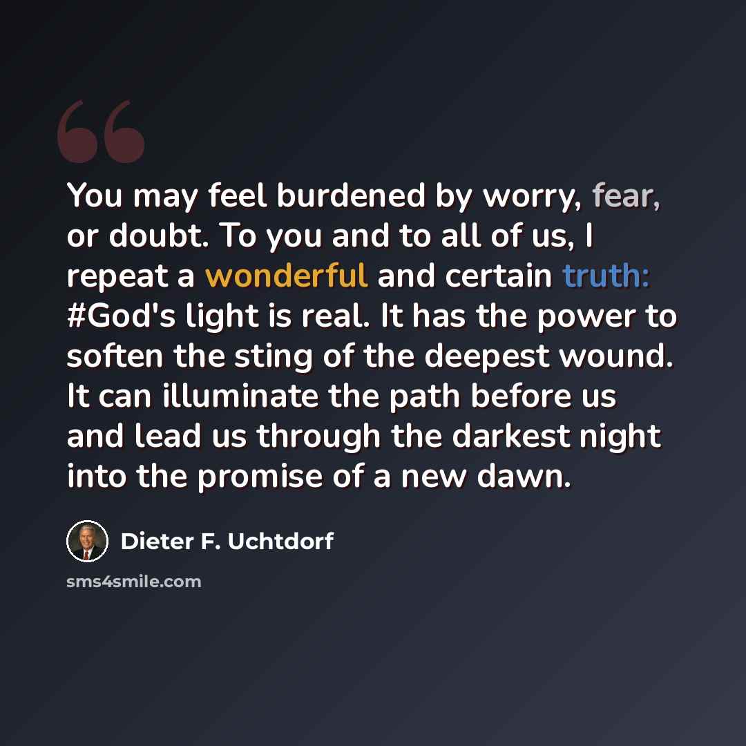 “You may feel burdened by worry, fear, or doubt. To you and to all of us, I repeat a wonderful and certain truth: #God's light is real. It has the power to soften the sting of the deepest wound. It can illuminate the path before us and lead us through the darkest night into the promise of a new dawn.” quote by Dieter F. Uchtdorf