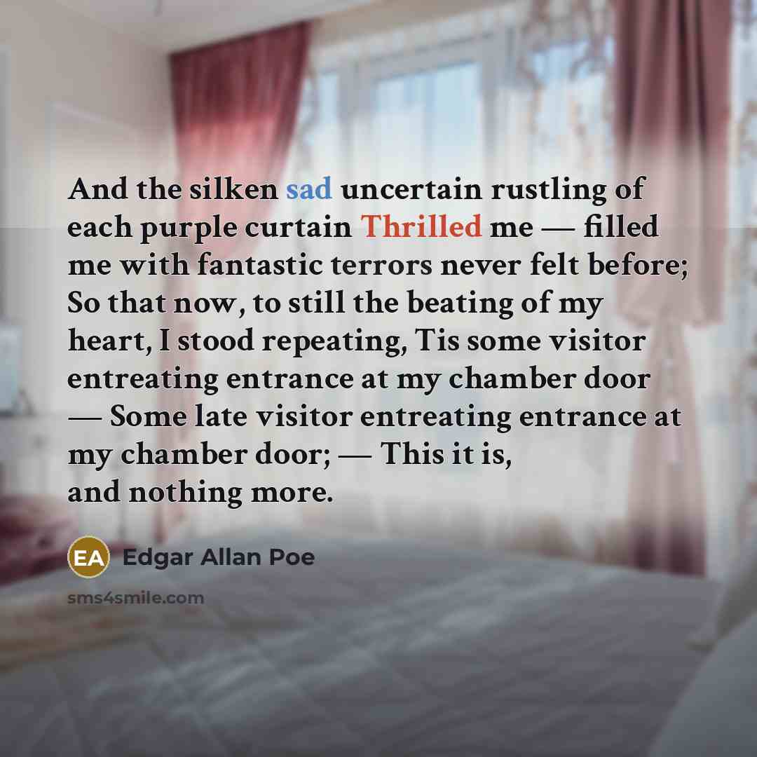 “And the silken sad uncertain rustling of each purple curtain Thrilled me — filled me with fantastic terrors never felt before; So that now, to still the beating of my heart, I stood repeating, Tis some visitor entreating entrance at my chamber door — Some late visitor entreating entrance at my…” quote by Edgar Allan Poe