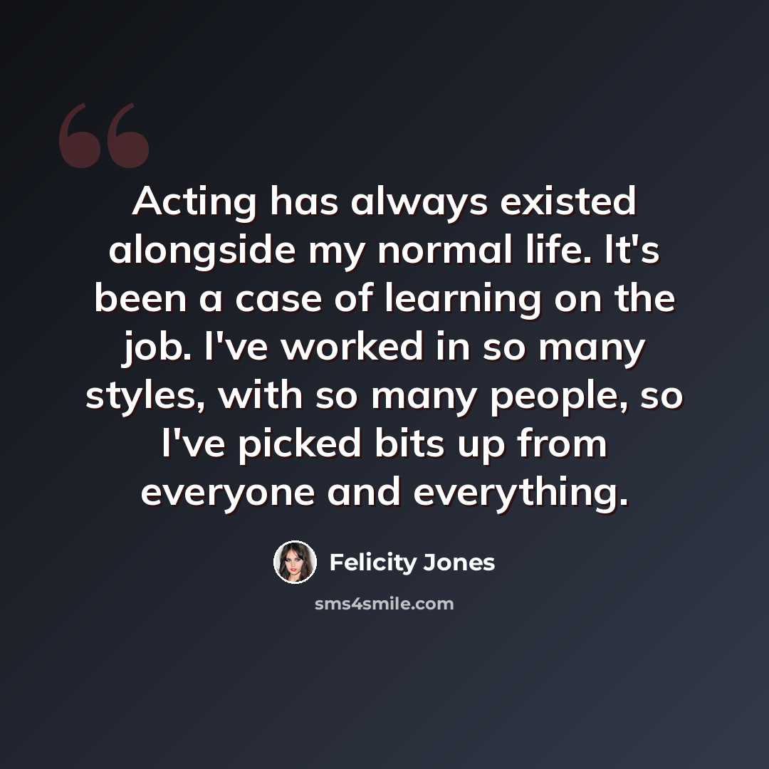 “Acting has always existed alongside my normal life. It's been a case of learning on the job. I've worked in so many styles, with so many people, so I've picked bits up from everyone and everything.” quote by Felicity Jones
