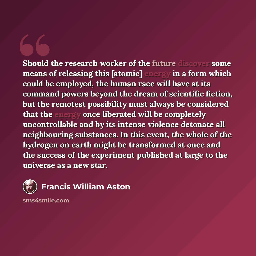 “Should the research worker of the future discover some means of releasing this [atomic] energy in a form which could be employed, the human race will have at its command powers beyond the dream of scientific fiction, but the remotest possibility must always be considered that the energy once…” quote by Francis William Aston