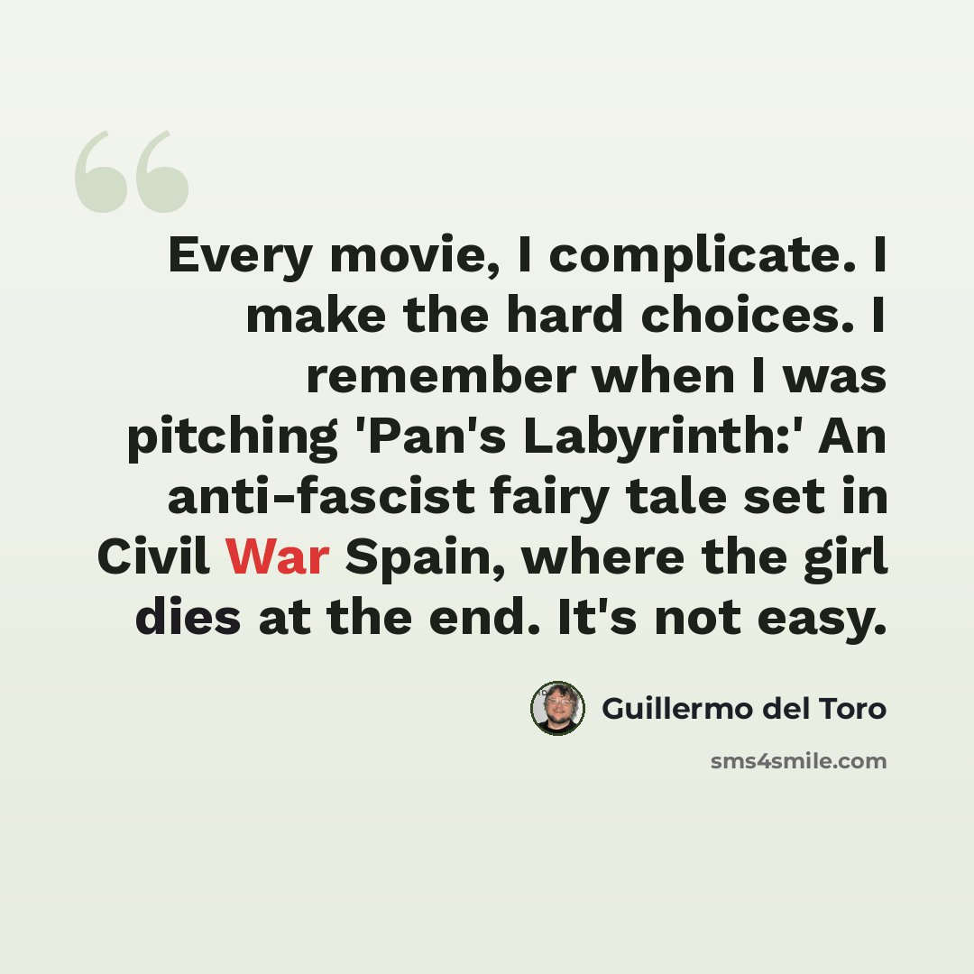 “Every movie, I complicate. I make the hard choices. I remember when I was pitching 'Pan's Labyrinth:' An anti-fascist fairy tale set in Civil War Spain, where the girl dies at the end. It's not easy.” quote by Guillermo del Toro