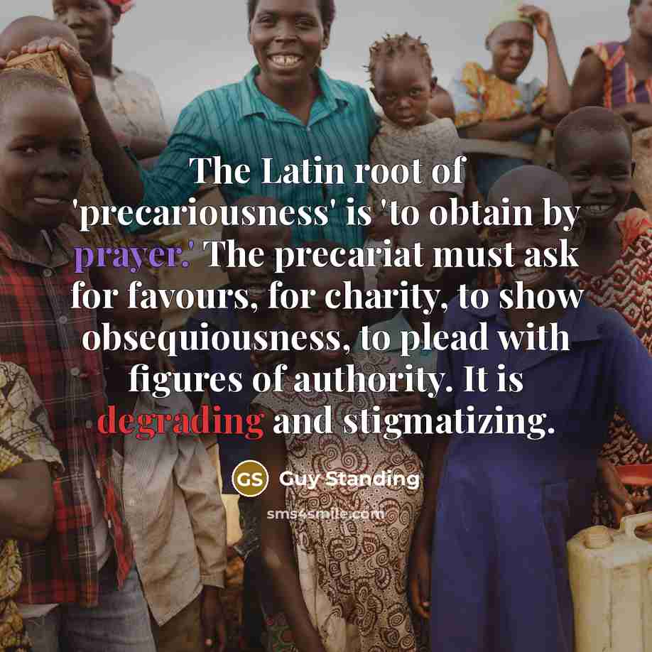 “The Latin root of 'precariousness' is 'to obtain by prayer.' The precariat must ask for favours, for charity, to show obsequiousness, to plead with figures of authority. It is degrading and stigmatizing.” quote by Guy Standing
