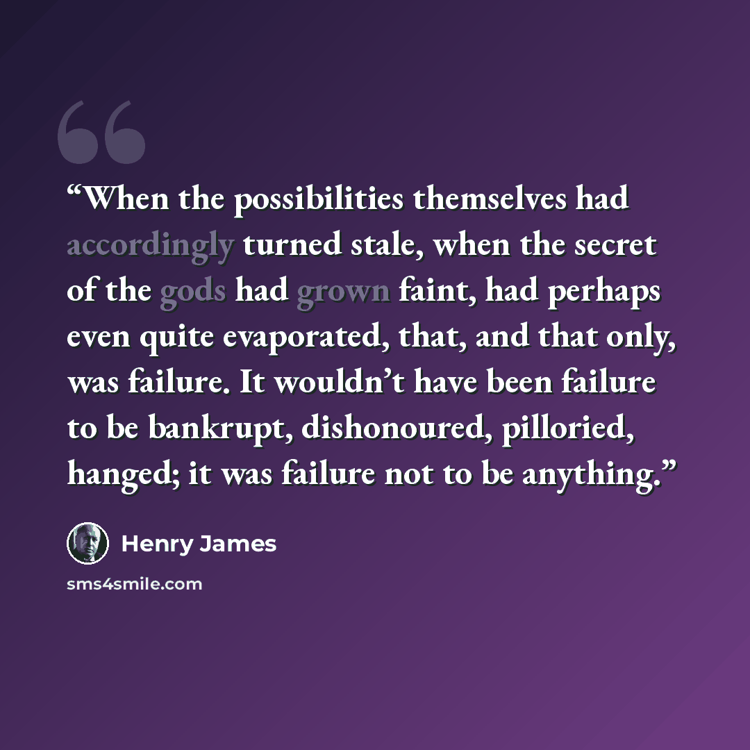 “When the possibilities themselves had accordingly turned stale, when the secret of the gods had grown faint, had perhaps even quite evaporated, that, and that only, was failure. It wouldn’t have been failure to be bankrupt, dishonoured, pilloried, hanged; it was failure not to be anything.” quote by Henry James