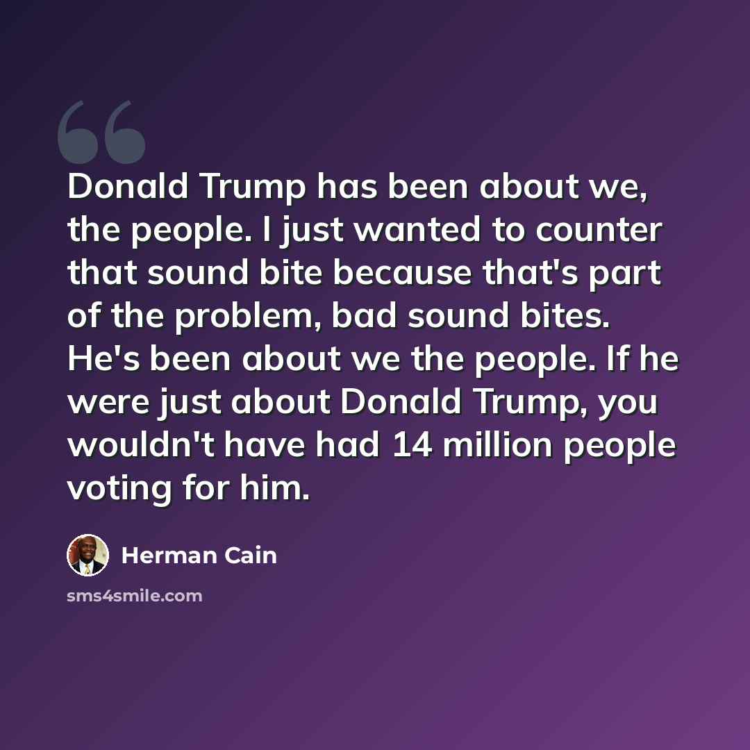 “Donald Trump has been about we, the people. I just wanted to counter that sound bite because that's part of the problem, bad sound bites. He's been about we the people. If he were just about Donald Trump, you wouldn't have had 14 million people voting for him.” quote by Herman Cain