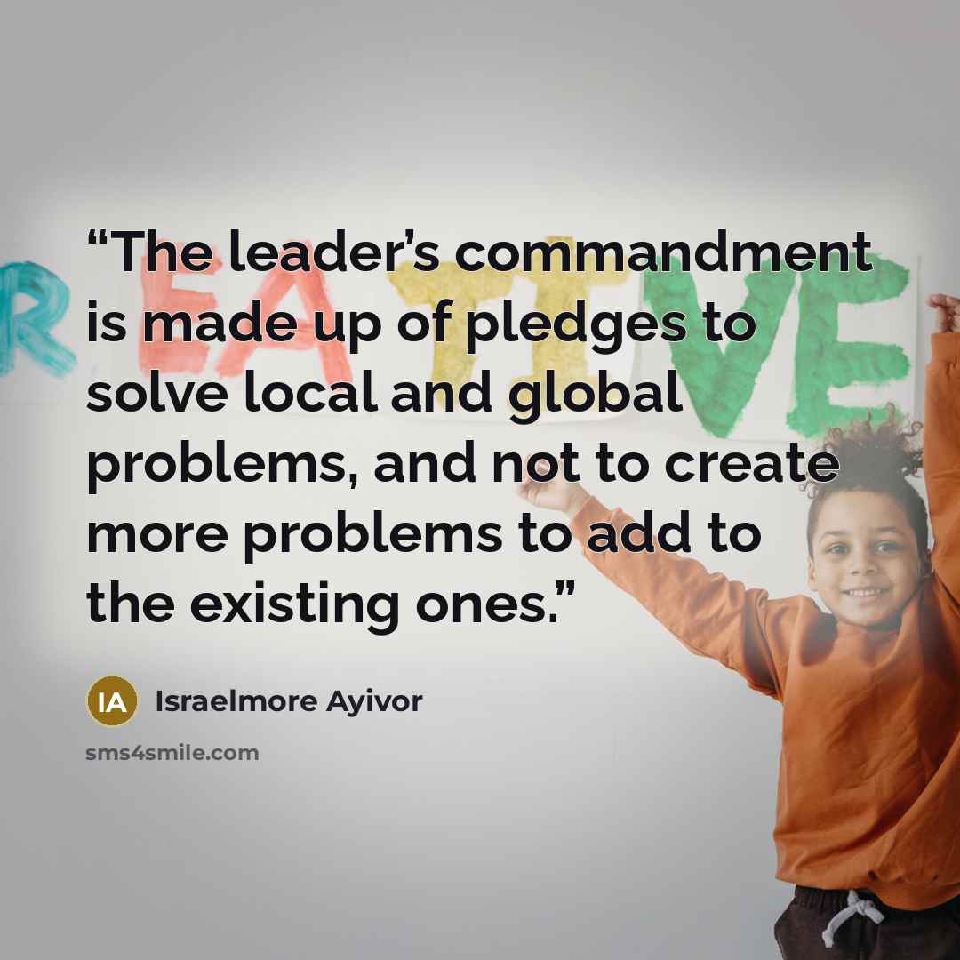 “The leader’s commandment is made up of pledges to solve local and global problems, and not to create more problems to add to the existing ones.” quote by Israelmore Ayivor