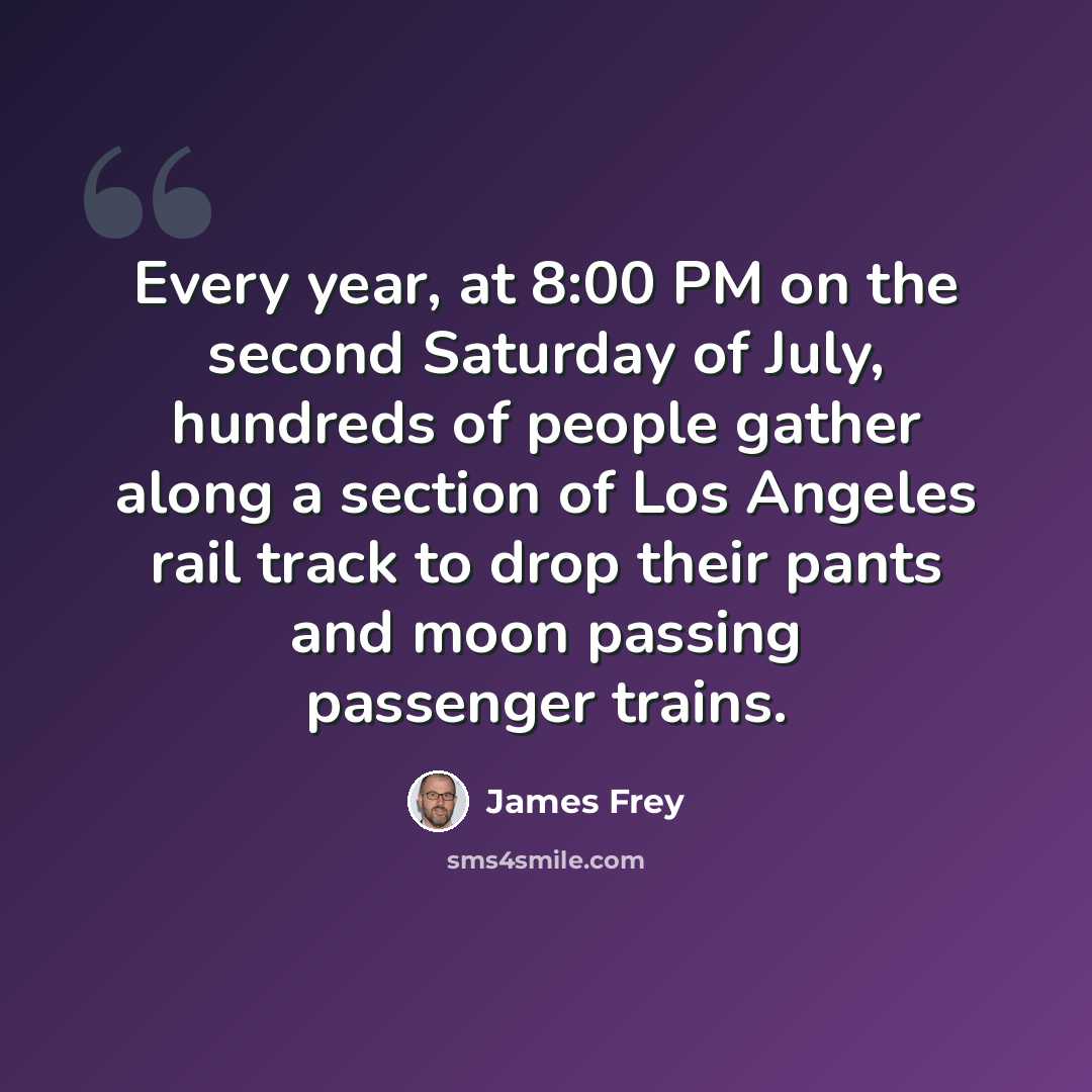 “Every year, at 8:00 PM on the second Saturday of July, hundreds of people gather along a section of Los Angeles rail track to drop their pants and moon passing passenger trains.” quote by James Frey