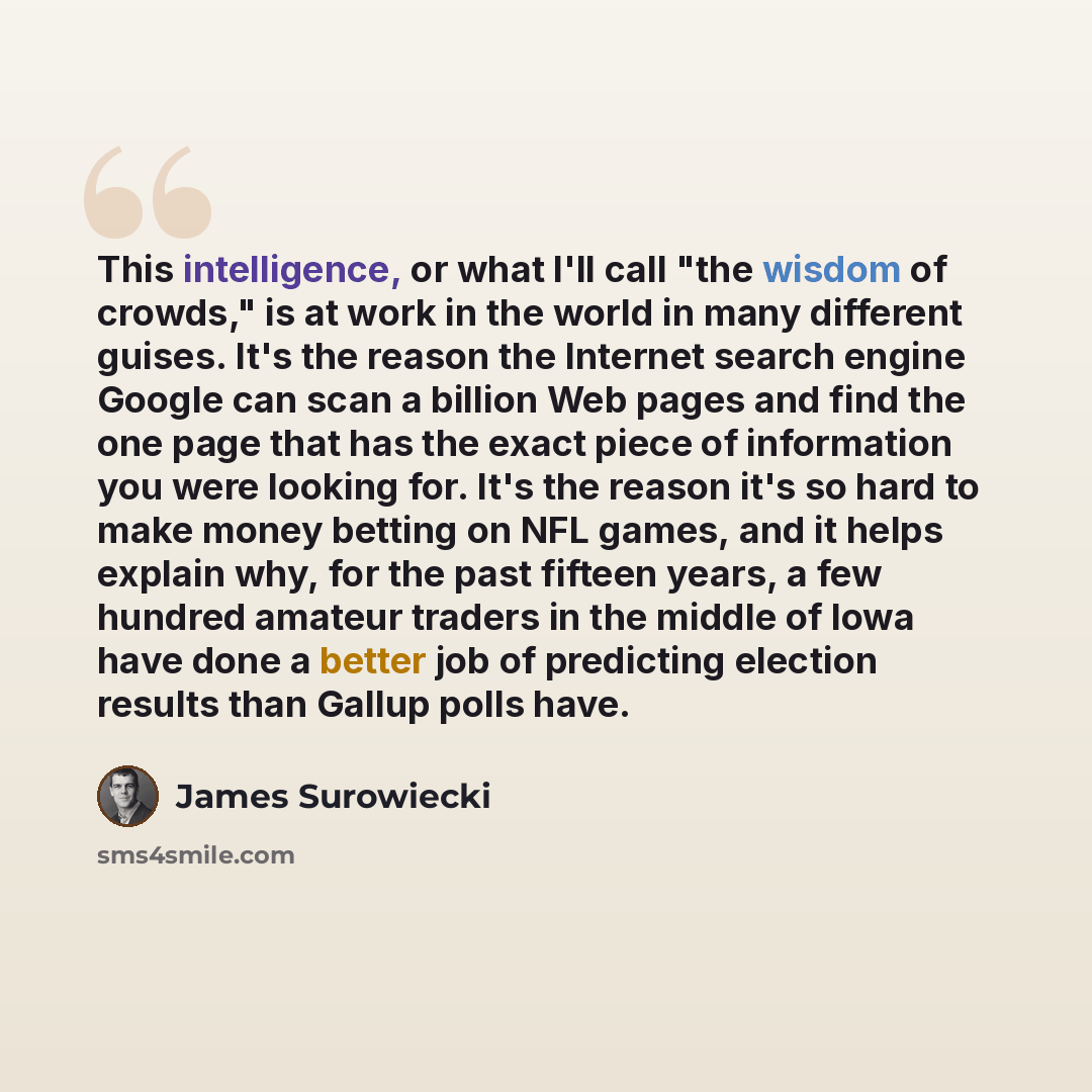 “This intelligence, or what I'll call "the wisdom of crowds," is at work in the world in many different guises. It's the reason the Internet search engine Google can scan a billion Web pages and find the one page that has the exact piece of information you were looking for. It's the reason it's so…” quote by James Surowiecki