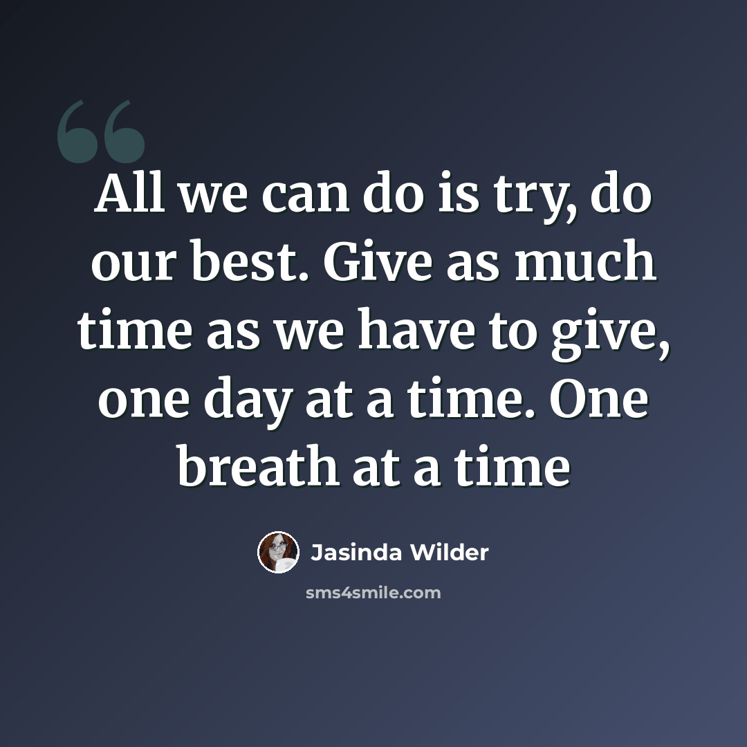 “All we can do is try, do our best. Give as much time as we have to give, one day at a time. One breath at a time” quote by Jasinda Wilder