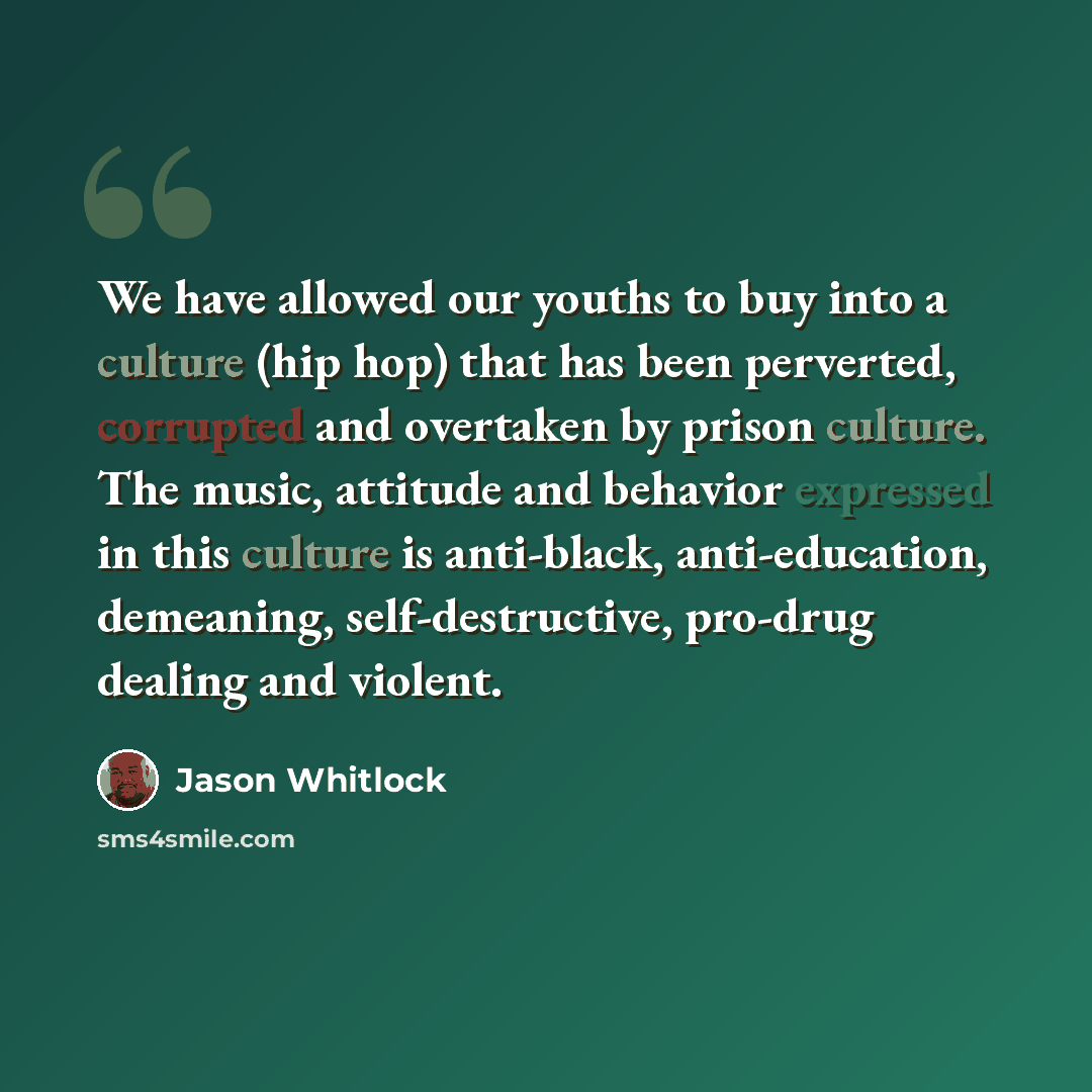 “We have allowed our youths to buy into a culture (hip hop) that has been perverted, corrupted and overtaken by prison culture. The music, attitude and behavior expressed in this culture is anti-black, anti-education, demeaning, self-destructive, pro-drug dealing and violent.” quote by Jason Whitlock