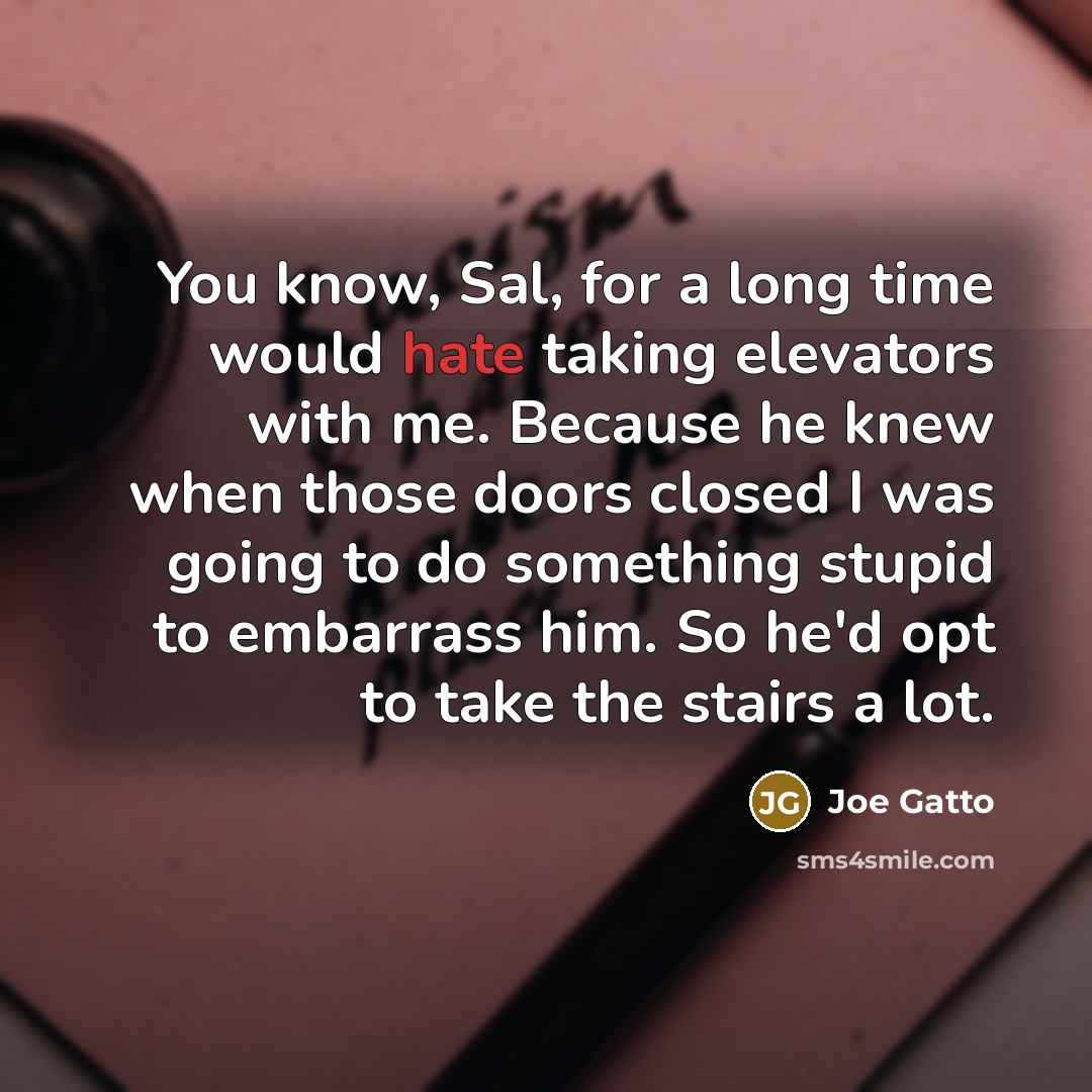 “You know, Sal, for a long time would hate taking elevators with me. Because he knew when those doors closed I was going to do something stupid to embarrass him. So he'd opt to take the stairs a lot.” quote by Joe Gatto