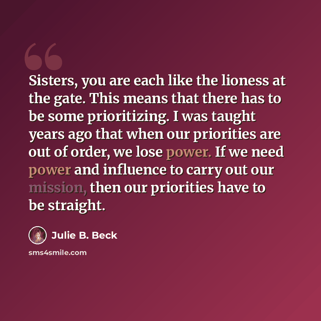 “Sisters, you are each like the lioness at the gate. This means that there has to be some prioritizing. I was taught years ago that when our priorities are out of order, we lose power. If we need power and influence to carry out our mission, then our priorities have to be straight.” quote by Julie B. Beck