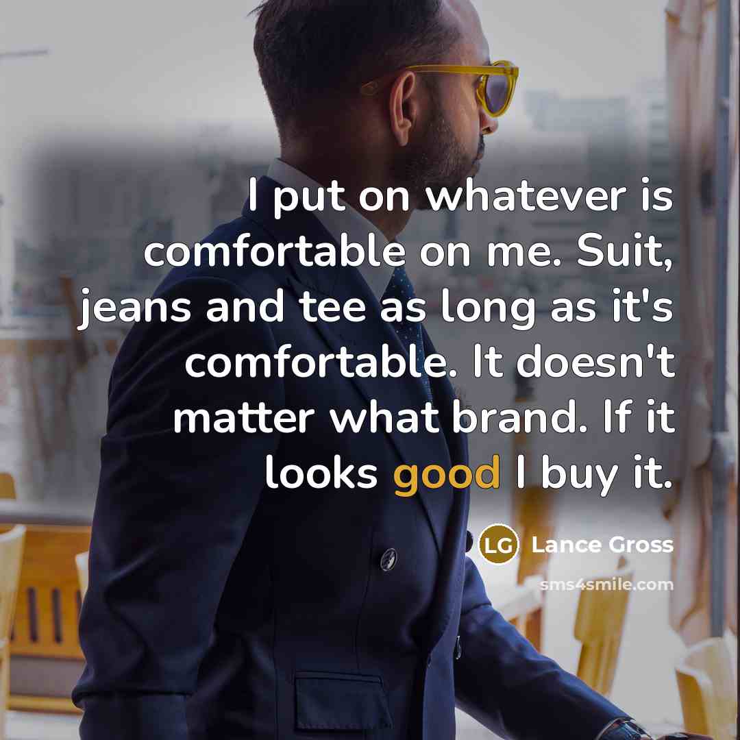 “I put on whatever is comfortable on me. Suit, jeans and tee as long as it's comfortable. It doesn't matter what brand. If it looks good I buy it.” quote by Lance Gross