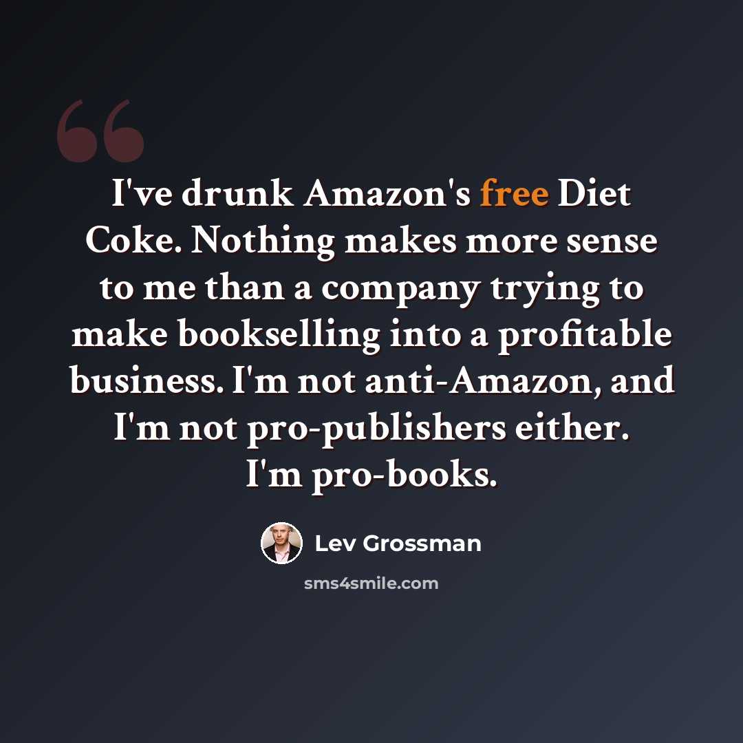 “I've drunk Amazon's free Diet Coke. Nothing makes more sense to me than a company trying to make bookselling into a profitable business. I'm not anti-Amazon, and I'm not pro-publishers either. I'm pro-books.” quote by Lev Grossman