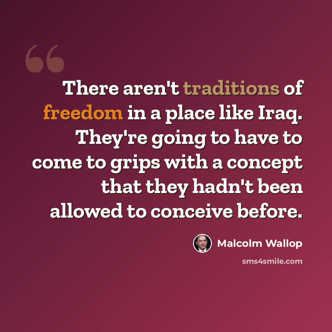 “There aren't traditions of freedom in a place like Iraq. They're going to have to come to grips with a concept that they hadn't been allowed to conceive before.” quote by Malcolm Wallop