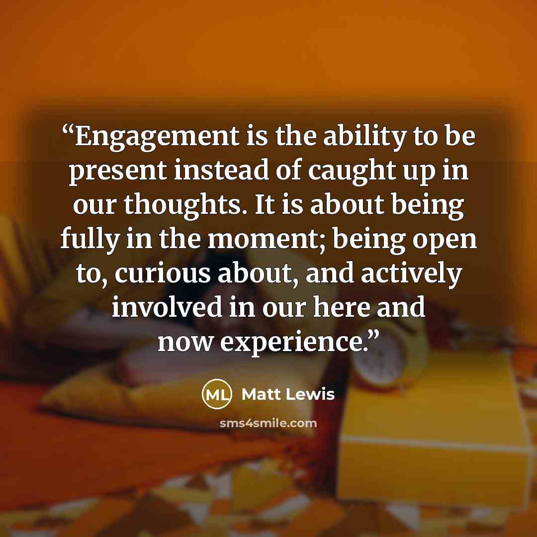 “Engagement is the ability to be present instead of caught up in our thoughts. It is about being fully in the moment; being open to, curious about, and actively involved in our here and now experience.” quote by Matt Lewis