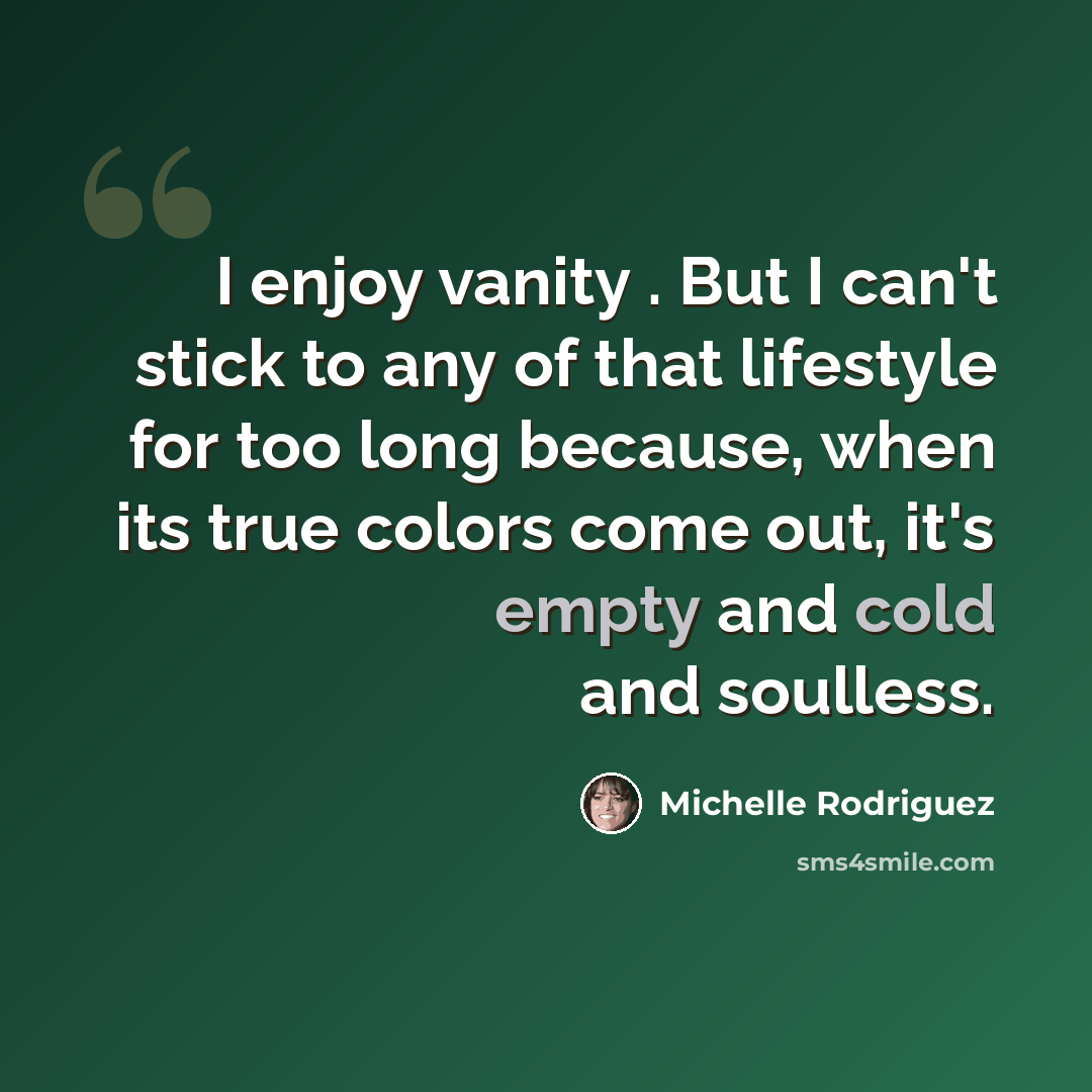 “I enjoy vanity . But I can't stick to any of that lifestyle for too long because, when its true colors come out, it's empty and cold and soulless.” quote by Michelle Rodriguez