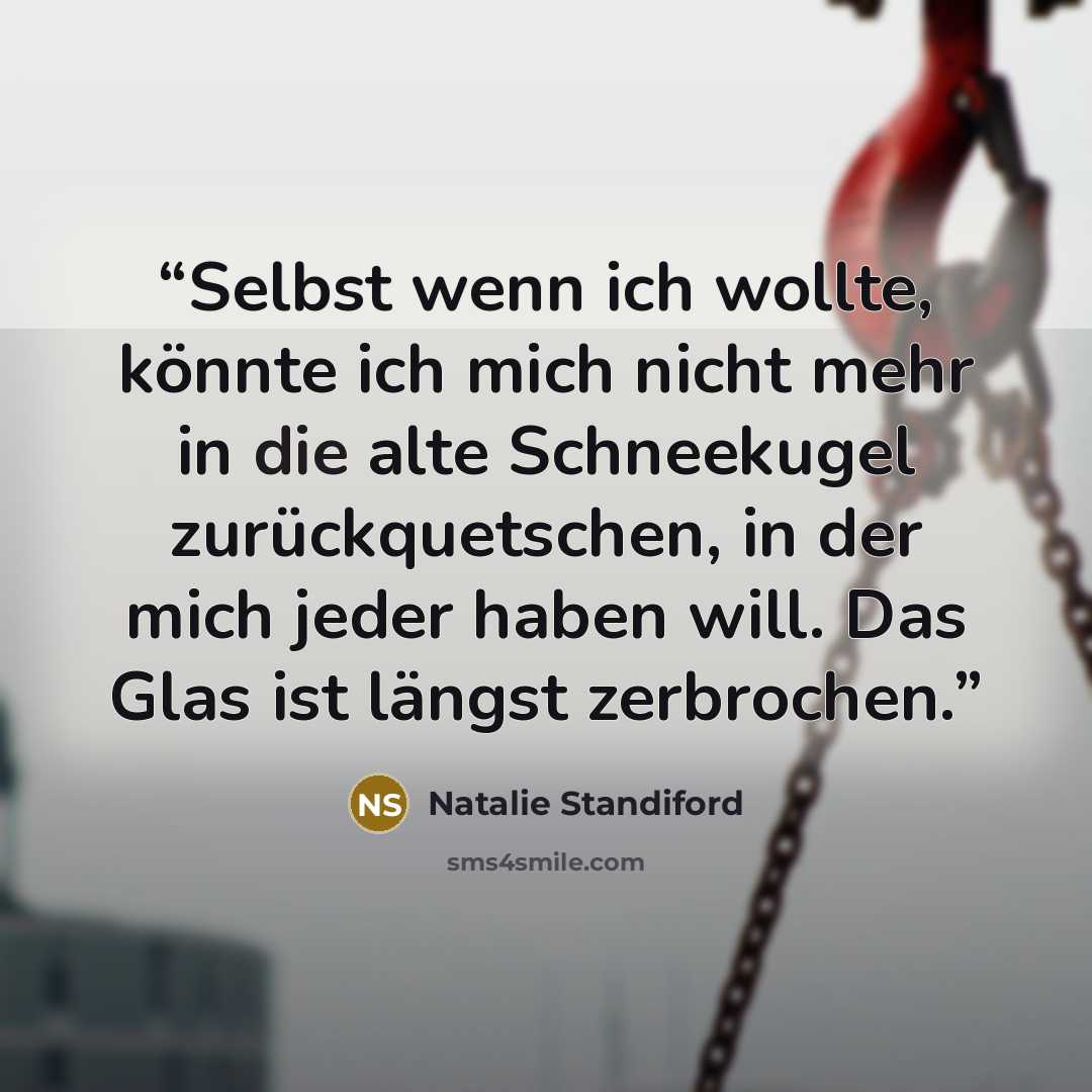 “Selbst wenn ich wollte, könnte ich mich nicht mehr in die alte Schneekugel zurückquetschen, in der mich jeder haben will. Das Glas ist längst zerbrochen.” quote by Natalie Standiford