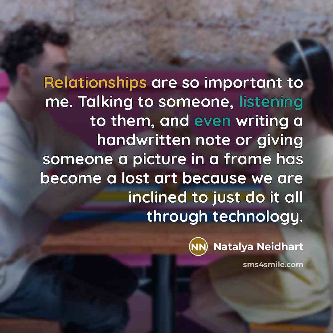 “Relationships are so important to me. Talking to someone, listening to them, and even writing a handwritten note or giving someone a picture in a frame has become a lost art because we are inclined to just do it all through technology.” quote by Natalya Neidhart