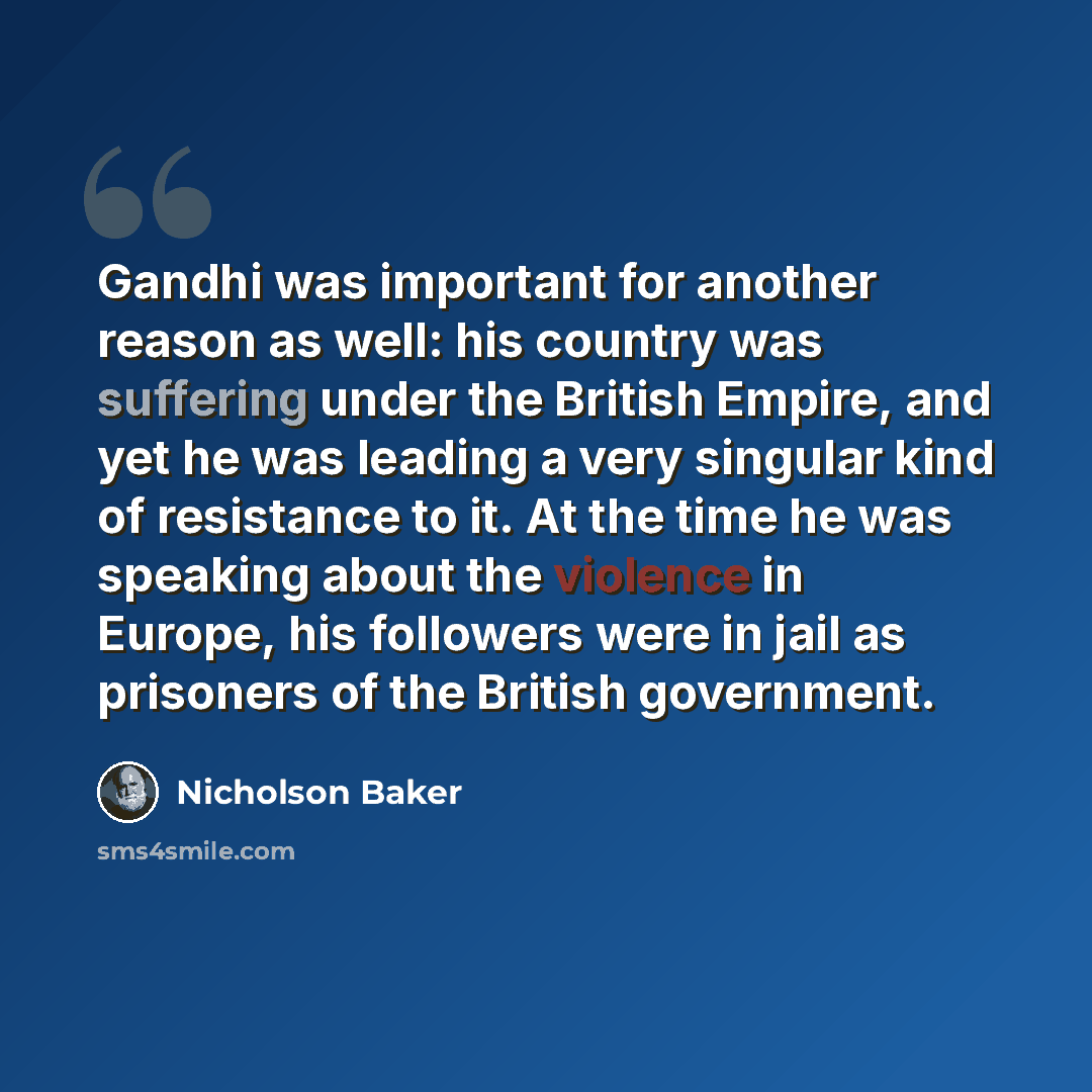“Gandhi was important for another reason as well: his country was suffering under the British Empire, and yet he was leading a very singular kind of resistance to it. At the time he was speaking about the violence in Europe, his followers were in jail as prisoners of the British government.” quote by Nicholson Baker
