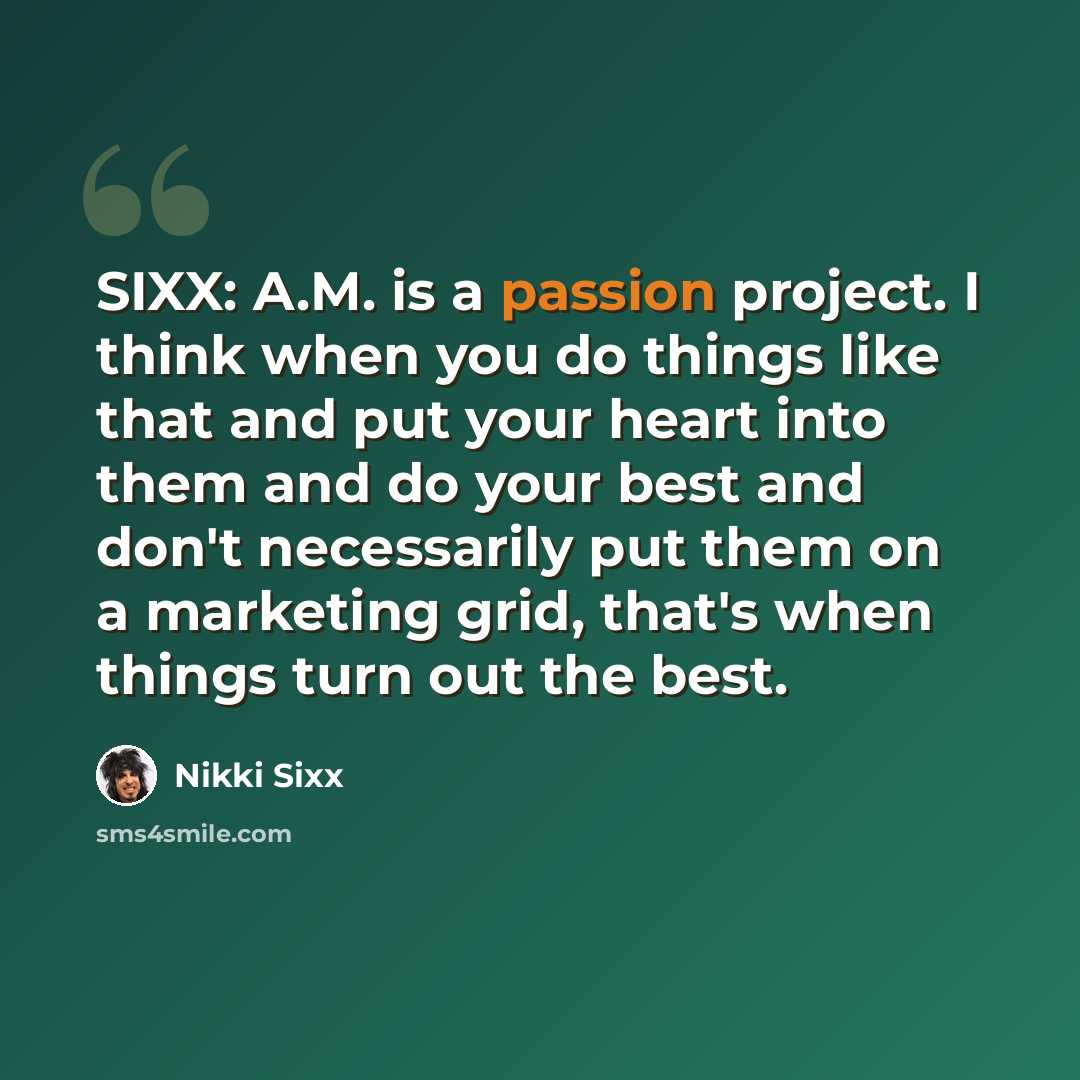 “SIXX: A.M. is a passion project. I think when you do things like that and put your heart into them and do your best and don't necessarily put them on a marketing grid, that's when things turn out the best.” quote by Nikki Sixx