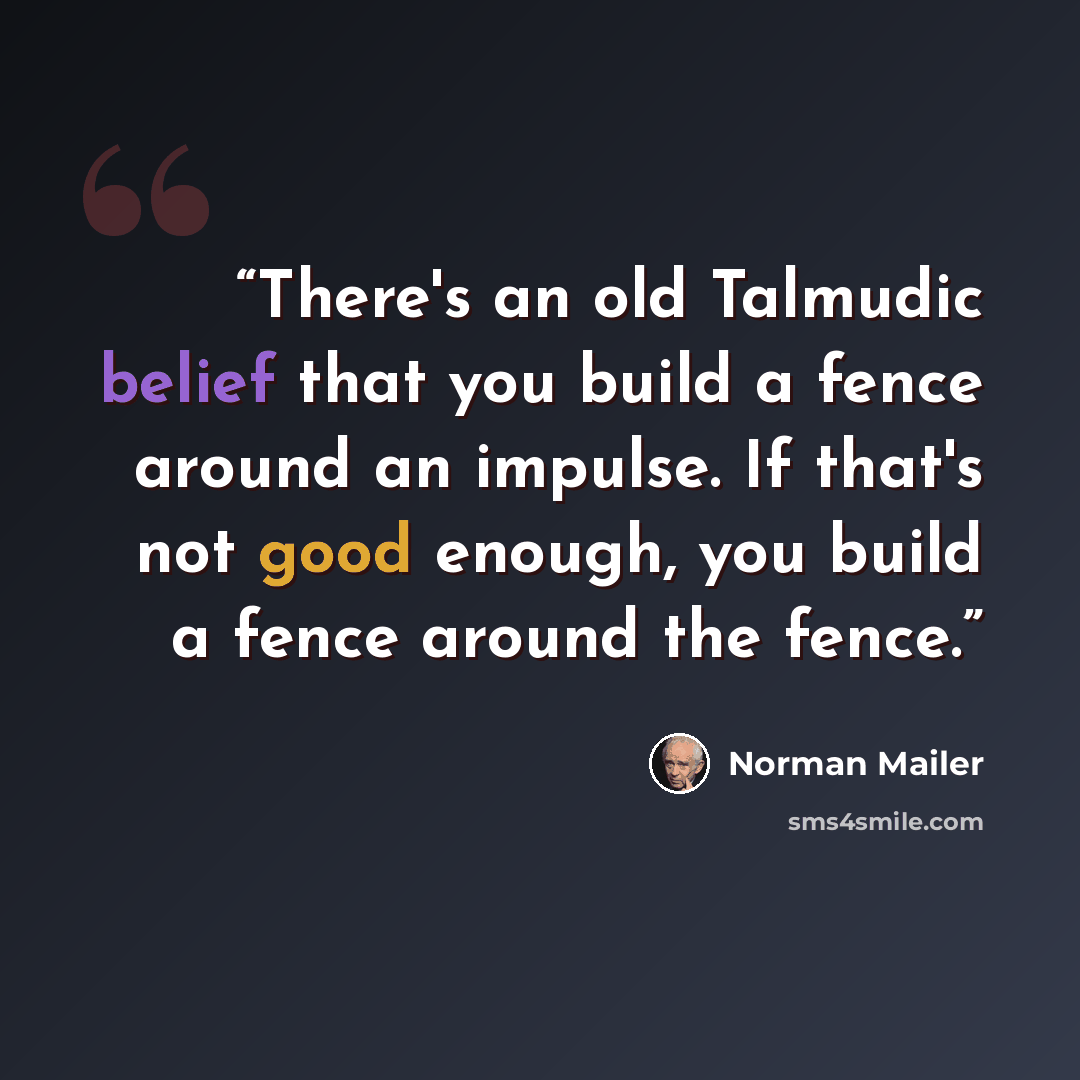 “There's an old Talmudic belief that you build a fence around an impulse. If that's not good enough, you build a fence around the fence.” quote by Norman Mailer